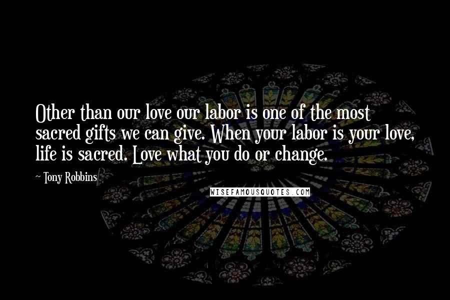 Tony Robbins Quotes: Other than our love our labor is one of the most sacred gifts we can give. When your labor is your love, life is sacred. Love what you do or change.