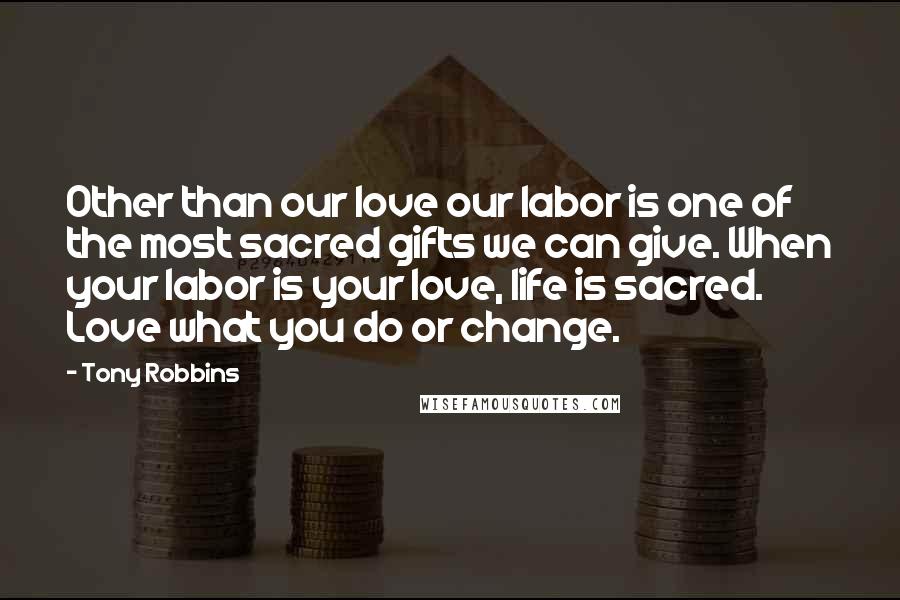 Tony Robbins Quotes: Other than our love our labor is one of the most sacred gifts we can give. When your labor is your love, life is sacred. Love what you do or change.