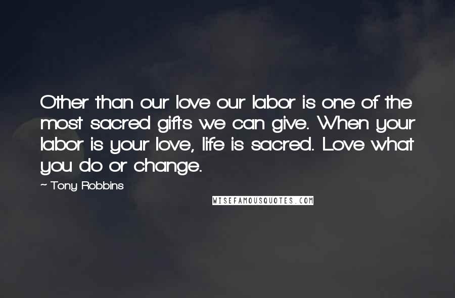 Tony Robbins Quotes: Other than our love our labor is one of the most sacred gifts we can give. When your labor is your love, life is sacred. Love what you do or change.