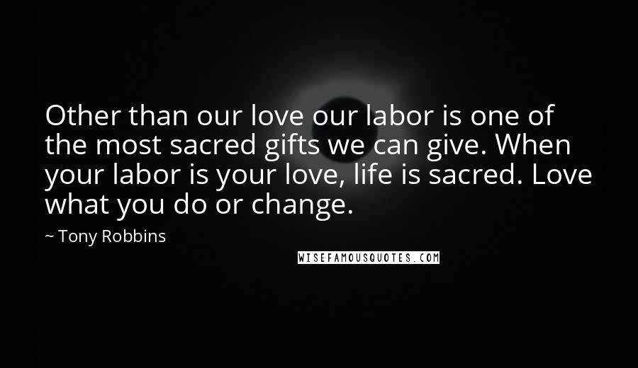 Tony Robbins Quotes: Other than our love our labor is one of the most sacred gifts we can give. When your labor is your love, life is sacred. Love what you do or change.