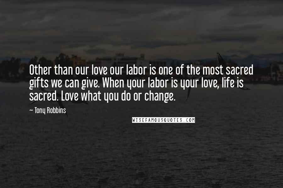 Tony Robbins Quotes: Other than our love our labor is one of the most sacred gifts we can give. When your labor is your love, life is sacred. Love what you do or change.