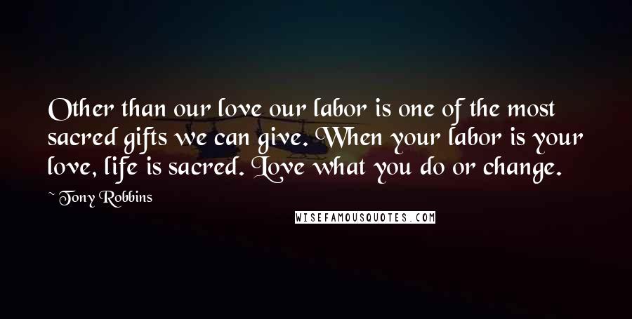 Tony Robbins Quotes: Other than our love our labor is one of the most sacred gifts we can give. When your labor is your love, life is sacred. Love what you do or change.