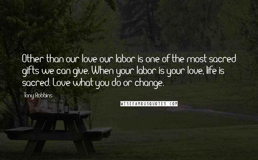Tony Robbins Quotes: Other than our love our labor is one of the most sacred gifts we can give. When your labor is your love, life is sacred. Love what you do or change.