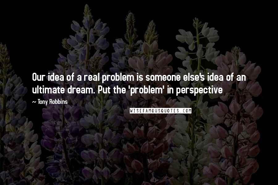 Tony Robbins Quotes: Our idea of a real problem is someone else's idea of an ultimate dream. Put the 'problem' in perspective