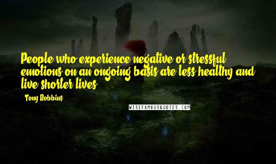 Tony Robbins Quotes: People who experience negative or stressful emotions on an ongoing basis are less healthy and live shorter lives.