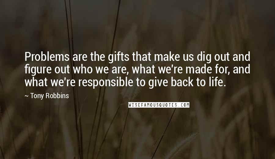 Tony Robbins Quotes: Problems are the gifts that make us dig out and figure out who we are, what we're made for, and what we're responsible to give back to life.