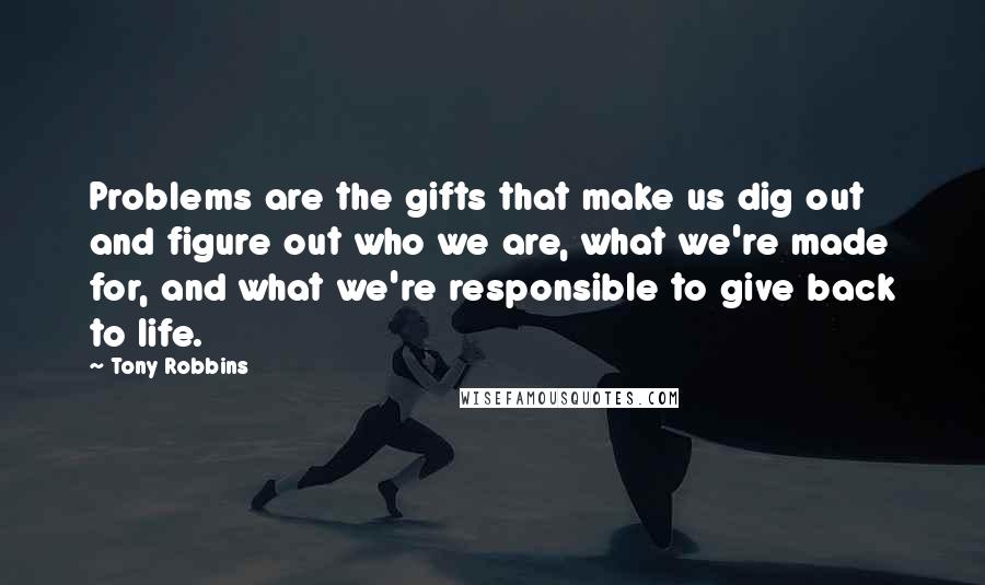 Tony Robbins Quotes: Problems are the gifts that make us dig out and figure out who we are, what we're made for, and what we're responsible to give back to life.