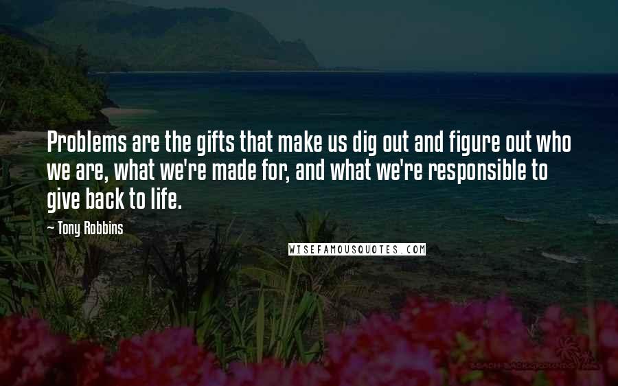 Tony Robbins Quotes: Problems are the gifts that make us dig out and figure out who we are, what we're made for, and what we're responsible to give back to life.
