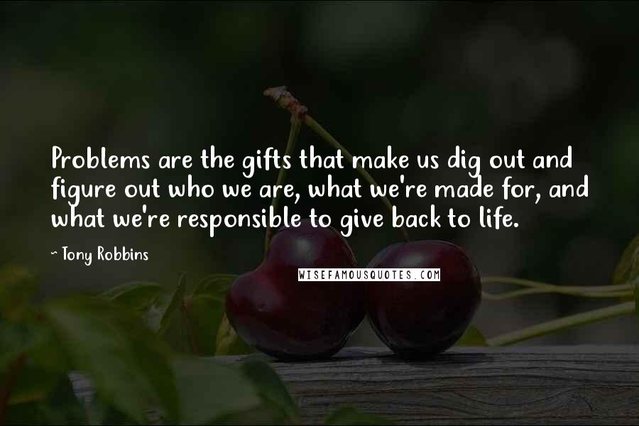 Tony Robbins Quotes: Problems are the gifts that make us dig out and figure out who we are, what we're made for, and what we're responsible to give back to life.