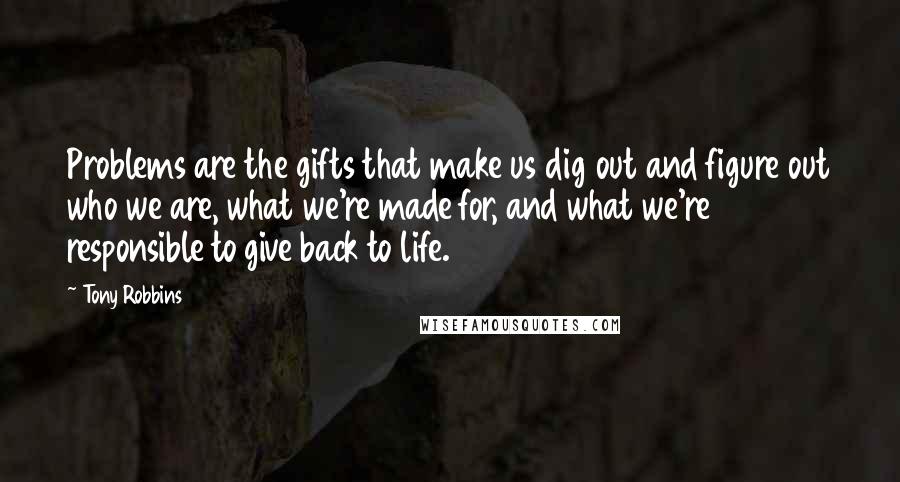 Tony Robbins Quotes: Problems are the gifts that make us dig out and figure out who we are, what we're made for, and what we're responsible to give back to life.