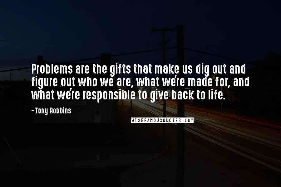 Tony Robbins Quotes: Problems are the gifts that make us dig out and figure out who we are, what we're made for, and what we're responsible to give back to life.