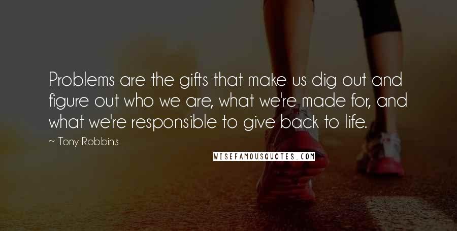 Tony Robbins Quotes: Problems are the gifts that make us dig out and figure out who we are, what we're made for, and what we're responsible to give back to life.