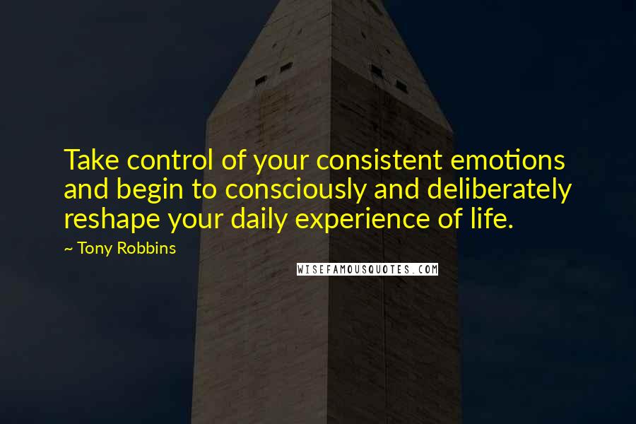 Tony Robbins Quotes: Take control of your consistent emotions and begin to consciously and deliberately reshape your daily experience of life.