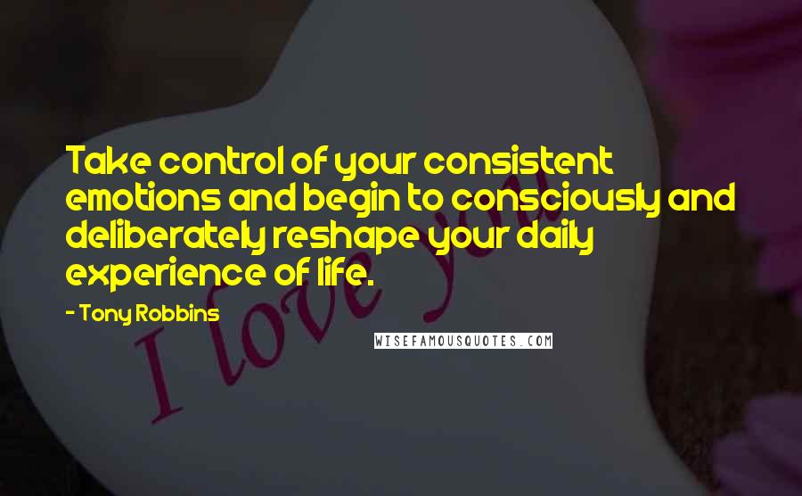 Tony Robbins Quotes: Take control of your consistent emotions and begin to consciously and deliberately reshape your daily experience of life.