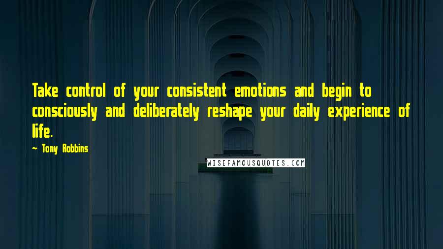 Tony Robbins Quotes: Take control of your consistent emotions and begin to consciously and deliberately reshape your daily experience of life.