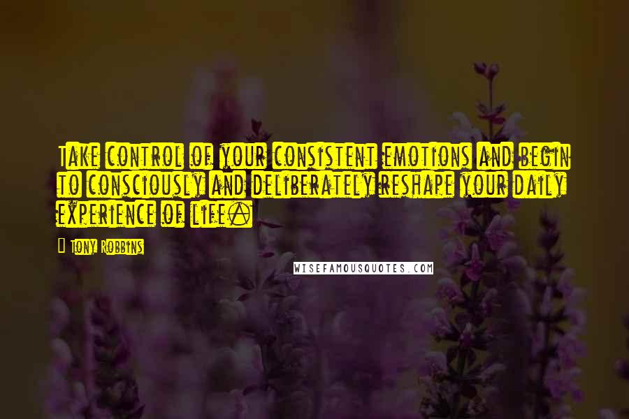 Tony Robbins Quotes: Take control of your consistent emotions and begin to consciously and deliberately reshape your daily experience of life.