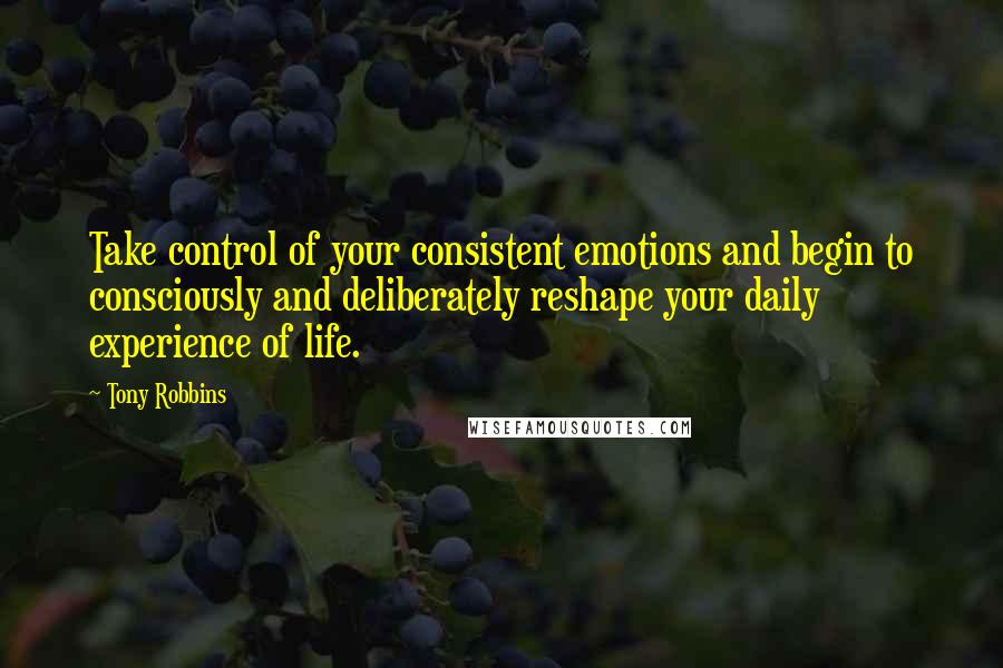 Tony Robbins Quotes: Take control of your consistent emotions and begin to consciously and deliberately reshape your daily experience of life.