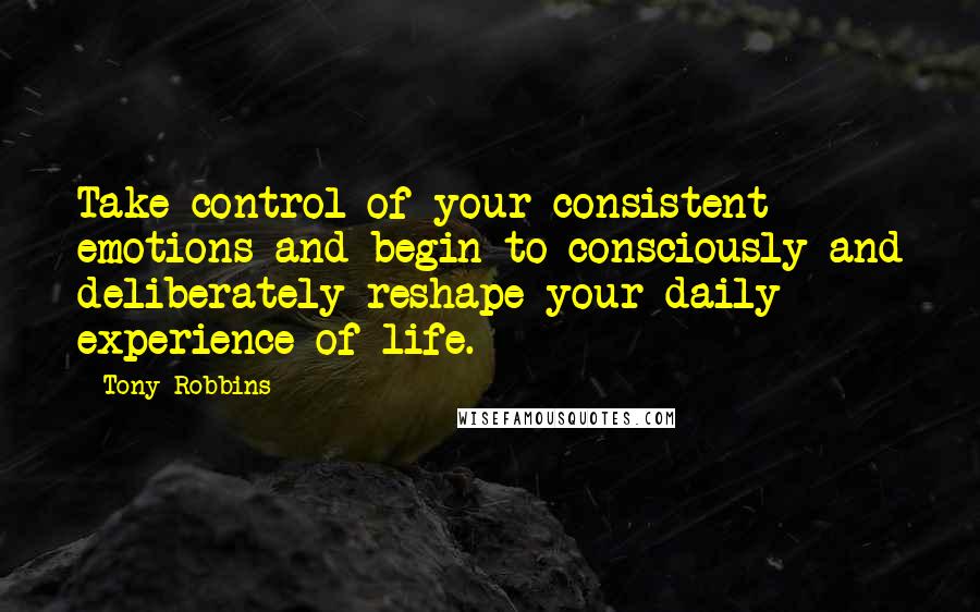 Tony Robbins Quotes: Take control of your consistent emotions and begin to consciously and deliberately reshape your daily experience of life.