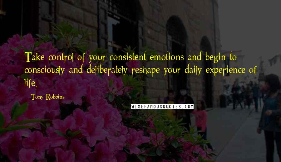 Tony Robbins Quotes: Take control of your consistent emotions and begin to consciously and deliberately reshape your daily experience of life.