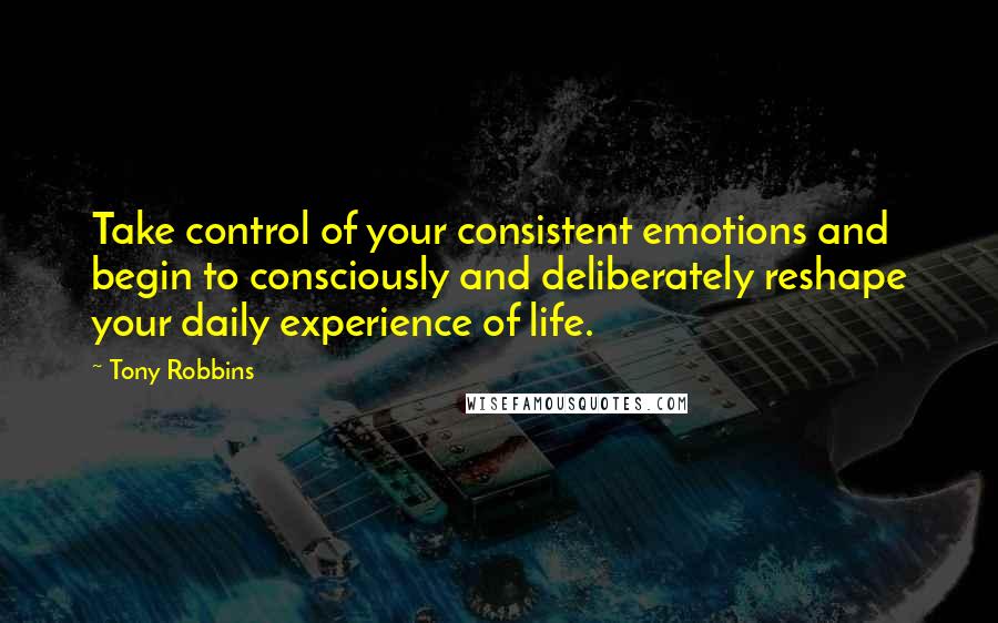 Tony Robbins Quotes: Take control of your consistent emotions and begin to consciously and deliberately reshape your daily experience of life.
