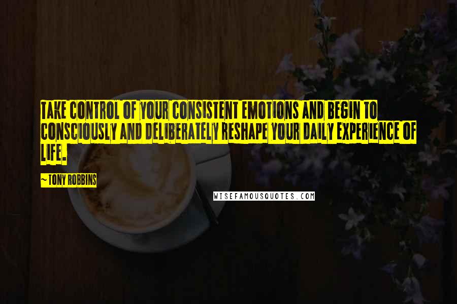 Tony Robbins Quotes: Take control of your consistent emotions and begin to consciously and deliberately reshape your daily experience of life.