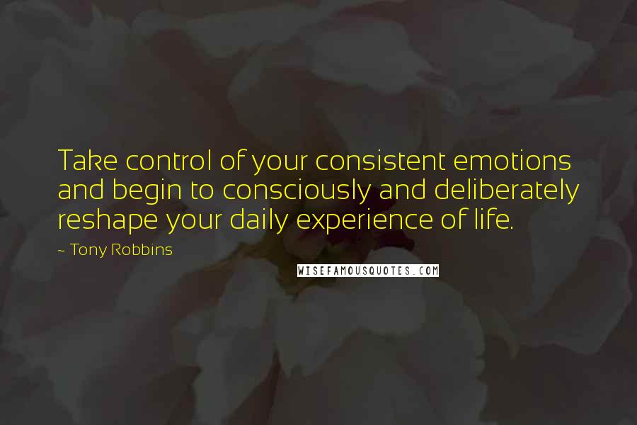 Tony Robbins Quotes: Take control of your consistent emotions and begin to consciously and deliberately reshape your daily experience of life.