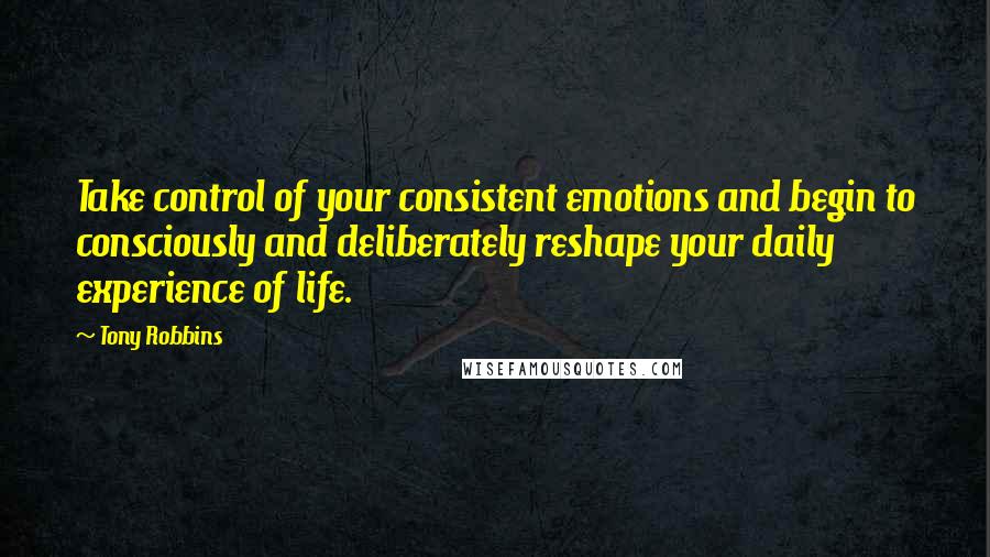 Tony Robbins Quotes: Take control of your consistent emotions and begin to consciously and deliberately reshape your daily experience of life.