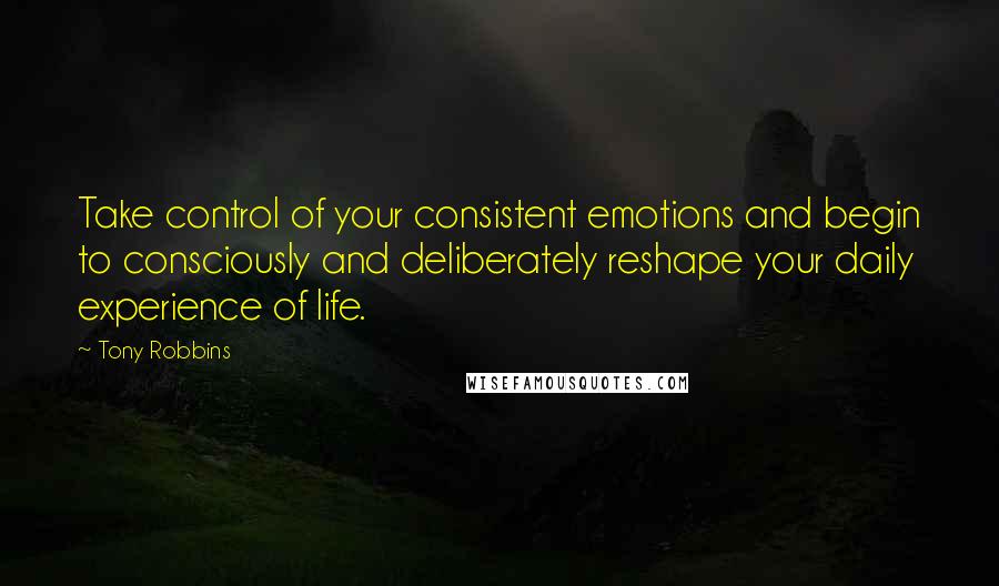 Tony Robbins Quotes: Take control of your consistent emotions and begin to consciously and deliberately reshape your daily experience of life.