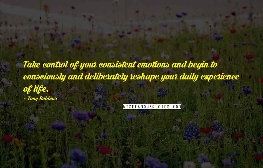 Tony Robbins Quotes: Take control of your consistent emotions and begin to consciously and deliberately reshape your daily experience of life.