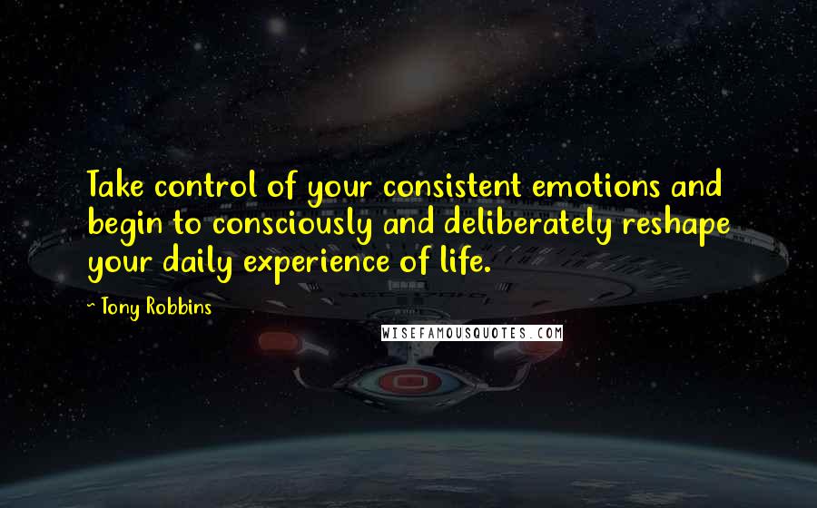 Tony Robbins Quotes: Take control of your consistent emotions and begin to consciously and deliberately reshape your daily experience of life.