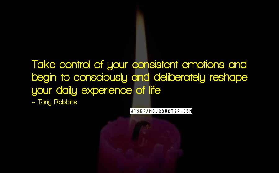 Tony Robbins Quotes: Take control of your consistent emotions and begin to consciously and deliberately reshape your daily experience of life.