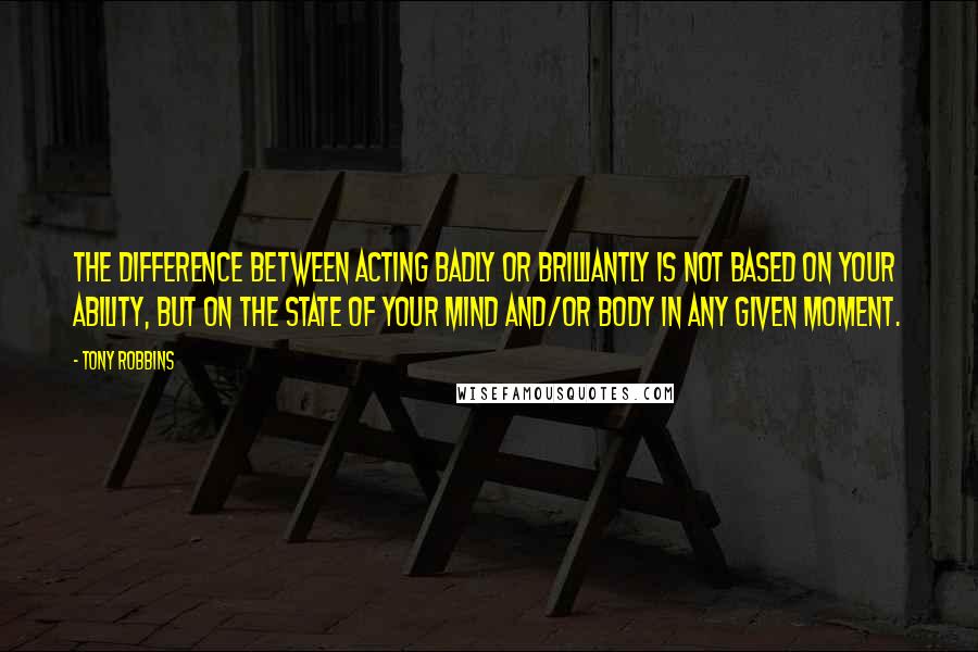 Tony Robbins Quotes: The difference between acting badly or brilliantly is not based on your ability, but on the state of your mind and/or body in any given moment.