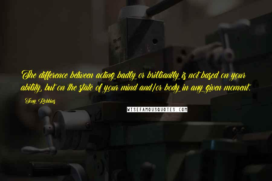 Tony Robbins Quotes: The difference between acting badly or brilliantly is not based on your ability, but on the state of your mind and/or body in any given moment.