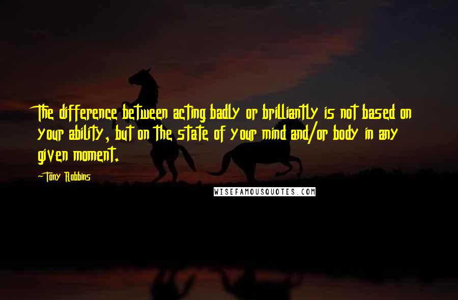 Tony Robbins Quotes: The difference between acting badly or brilliantly is not based on your ability, but on the state of your mind and/or body in any given moment.