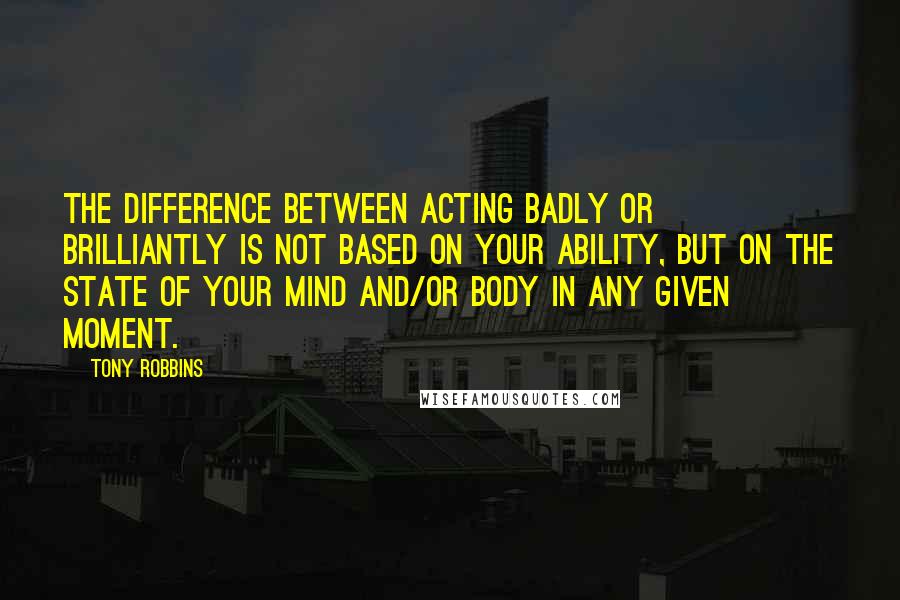 Tony Robbins Quotes: The difference between acting badly or brilliantly is not based on your ability, but on the state of your mind and/or body in any given moment.