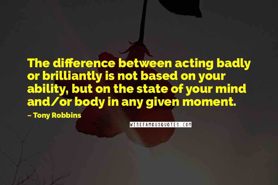 Tony Robbins Quotes: The difference between acting badly or brilliantly is not based on your ability, but on the state of your mind and/or body in any given moment.