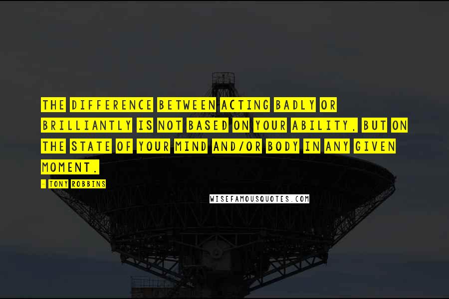 Tony Robbins Quotes: The difference between acting badly or brilliantly is not based on your ability, but on the state of your mind and/or body in any given moment.