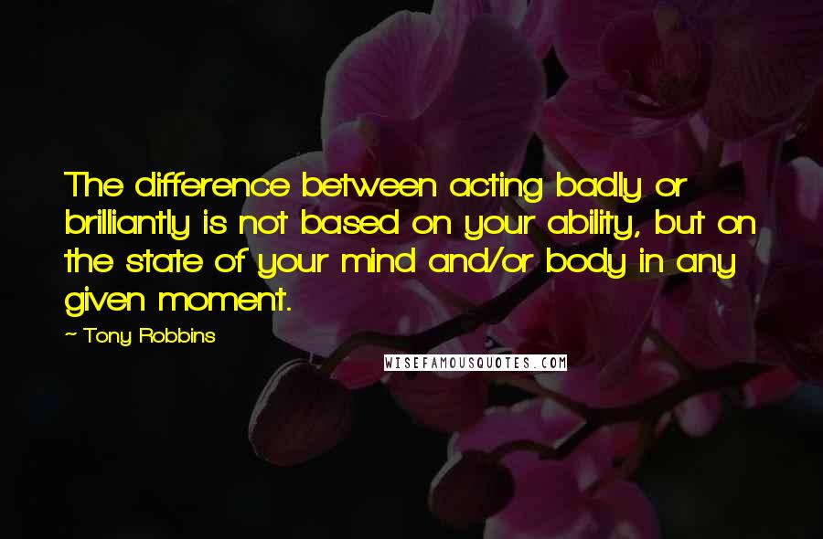 Tony Robbins Quotes: The difference between acting badly or brilliantly is not based on your ability, but on the state of your mind and/or body in any given moment.