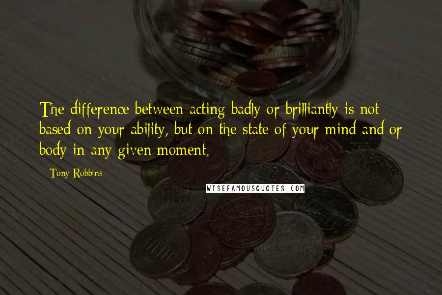 Tony Robbins Quotes: The difference between acting badly or brilliantly is not based on your ability, but on the state of your mind and/or body in any given moment.