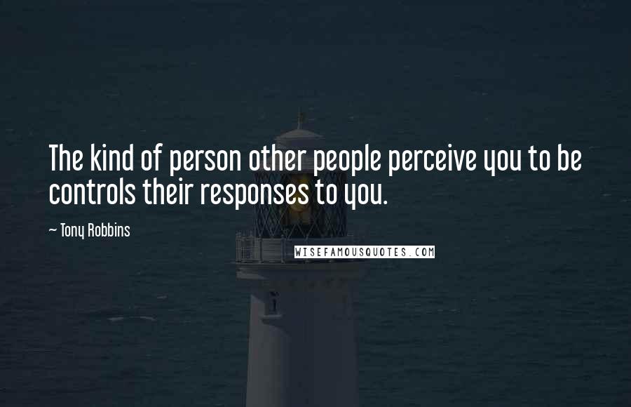 Tony Robbins Quotes: The kind of person other people perceive you to be controls their responses to you.