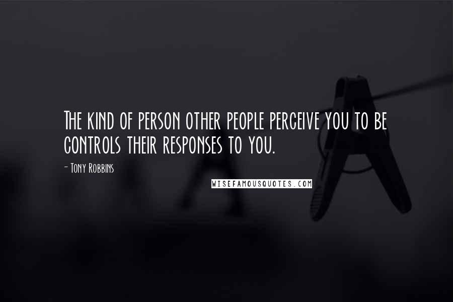 Tony Robbins Quotes: The kind of person other people perceive you to be controls their responses to you.