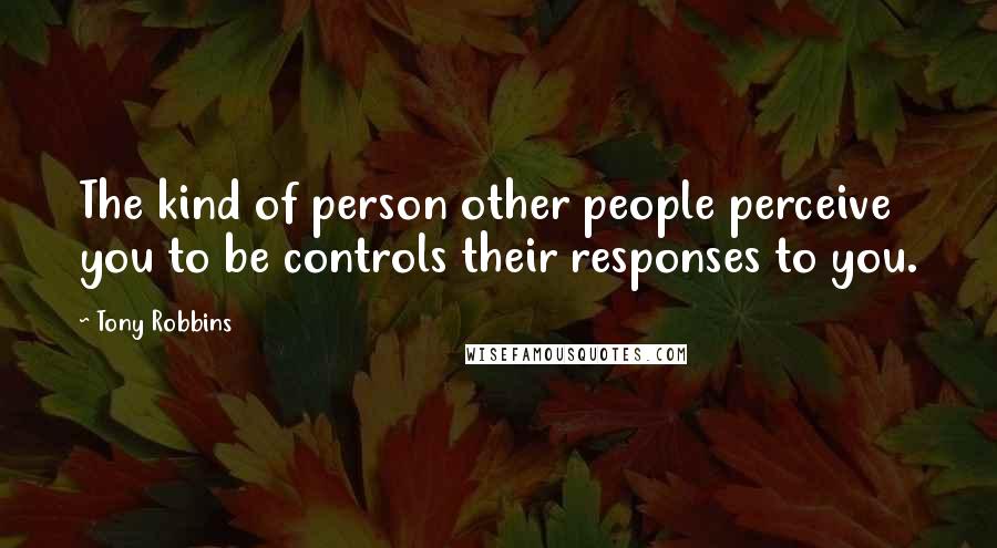 Tony Robbins Quotes: The kind of person other people perceive you to be controls their responses to you.