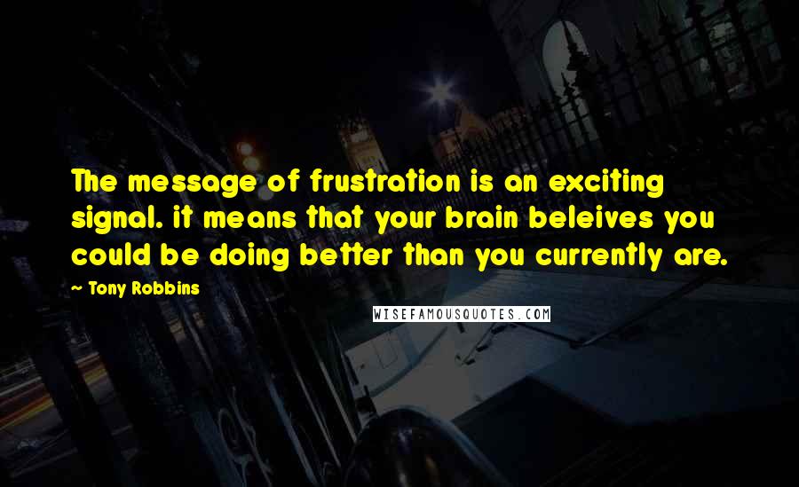 Tony Robbins Quotes: The message of frustration is an exciting signal. it means that your brain beleives you could be doing better than you currently are.