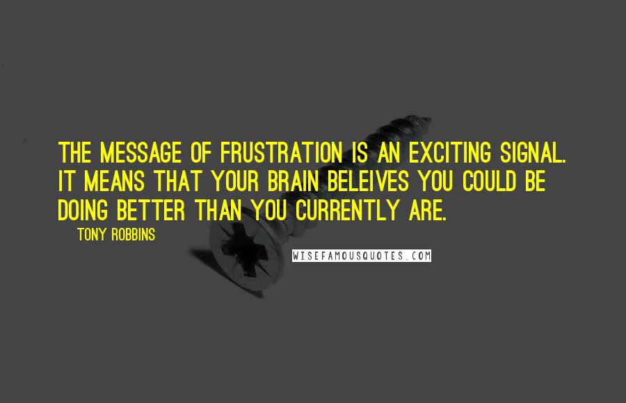Tony Robbins Quotes: The message of frustration is an exciting signal. it means that your brain beleives you could be doing better than you currently are.