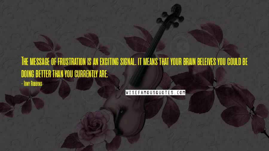 Tony Robbins Quotes: The message of frustration is an exciting signal. it means that your brain beleives you could be doing better than you currently are.