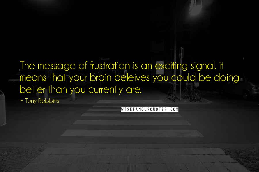 Tony Robbins Quotes: The message of frustration is an exciting signal. it means that your brain beleives you could be doing better than you currently are.