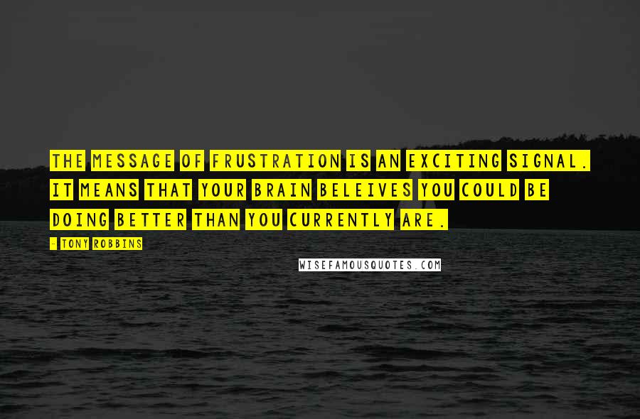 Tony Robbins Quotes: The message of frustration is an exciting signal. it means that your brain beleives you could be doing better than you currently are.