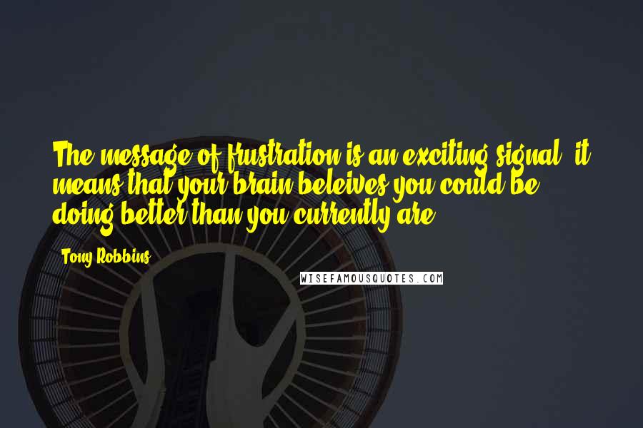 Tony Robbins Quotes: The message of frustration is an exciting signal. it means that your brain beleives you could be doing better than you currently are.