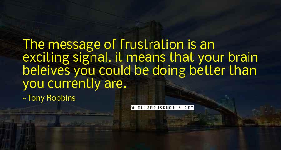 Tony Robbins Quotes: The message of frustration is an exciting signal. it means that your brain beleives you could be doing better than you currently are.