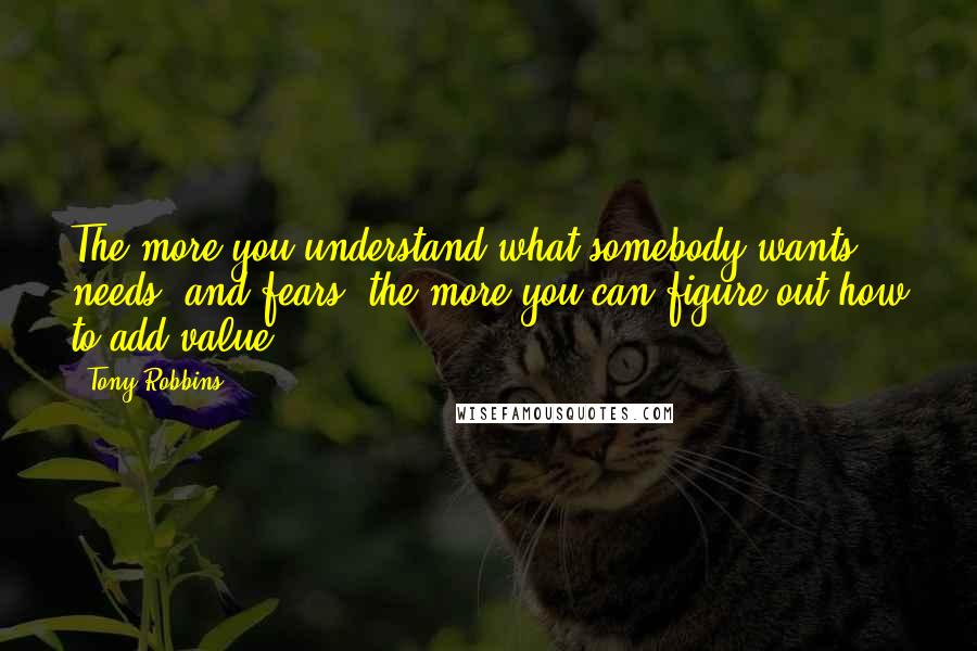 Tony Robbins Quotes: The more you understand what somebody wants, needs, and fears, the more you can figure out how to add value.